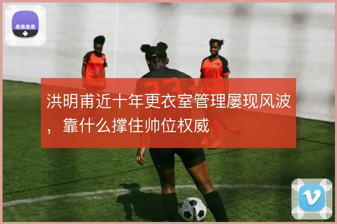 洪明甫近十年更衣室管理屡现风波，靠什么撑住帅位权威