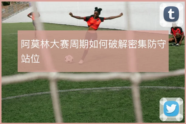 阿莫林大赛周期如何破解密集防守站位