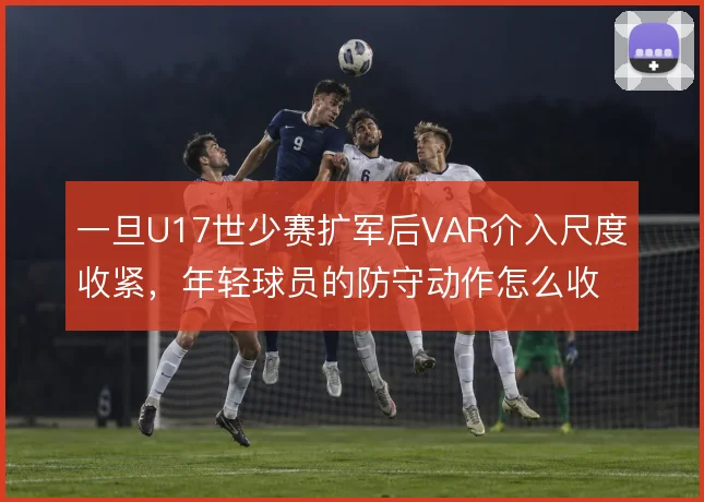一旦U17世少赛扩军后VAR介入尺度收紧,年轻球员的防守动作怎么收敛