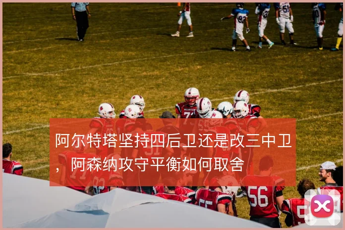 阿尔特塔坚持四后卫还是改三中卫,阿森纳攻守平衡如何取舍