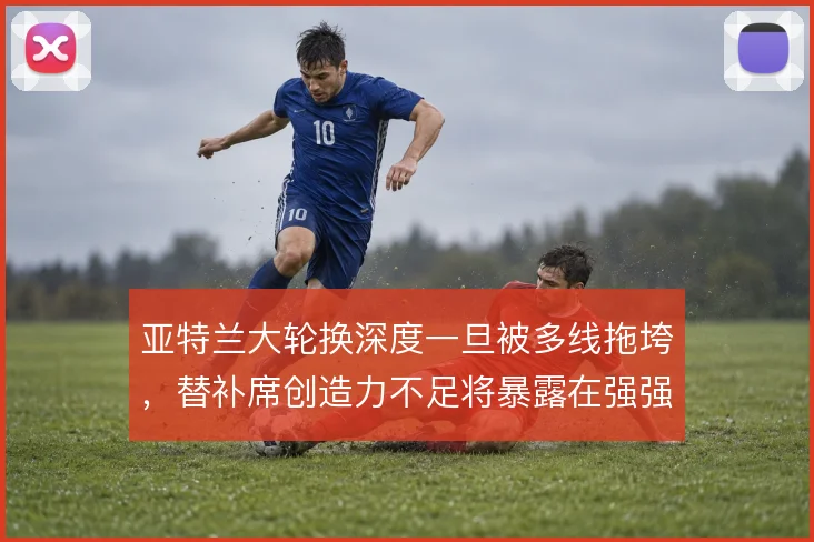 亚特兰大轮换深度一旦被多线拖垮，替补席创造力不足将暴露在强强对话