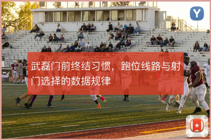 武磊门前终结习惯,跑位线路与射门选择的数据规律