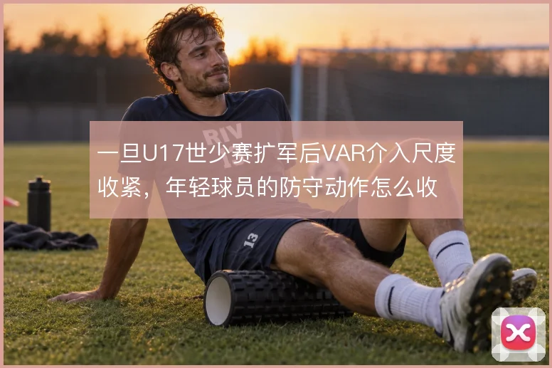 一旦U17世少赛扩军后VAR介入尺度收紧,年轻球员的防守动作怎么收敛