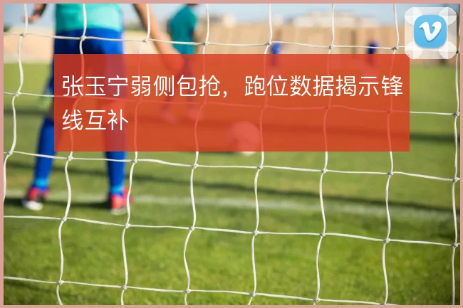张玉宁弱侧包抢，跑位数据揭示锋线互补