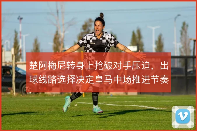 楚阿梅尼转身上抢破对手压迫,出球线路选择决定皇马中场推进节奏