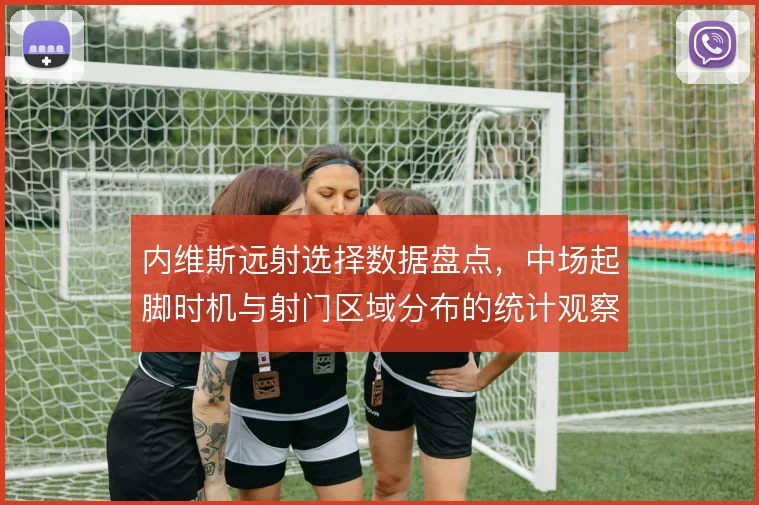 内维斯远射选择数据盘点，中场起脚时机与射门区域分布的统计观察