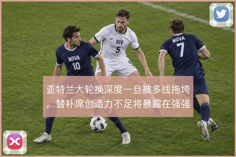 亚特兰大轮换深度一旦被多线拖垮，替补席创造力不足将暴露在强强对话