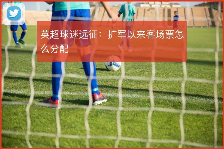 英超球迷远征：扩军以来客场票怎么分配