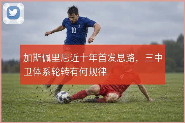加斯佩里尼近十年首发思路，三中卫体系轮转有何规律