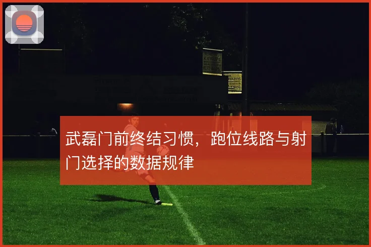 武磊门前终结习惯,跑位线路与射门选择的数据规律