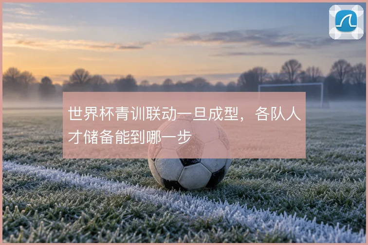 世界杯青训联动一旦成型,各队人才储备能到哪一步