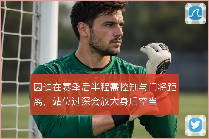 因迪在赛季后半程需控制与门将距离，站位过深会放大身后空当