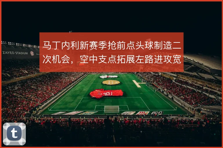 马丁内利新赛季抢前点头球制造二次机会,空中支点拓展左路进攻宽度