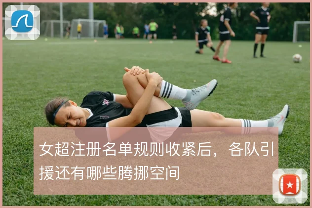 女超注册名单规则收紧后，各队引援还有哪些腾挪空间