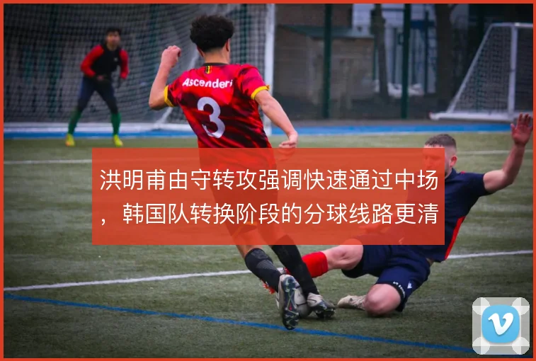 洪明甫由守转攻强调快速通过中场,韩国队转换阶段的分球线路更清晰