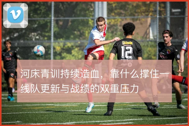 河床青训持续造血,靠什么撑住一线队更新与战绩的双重压力