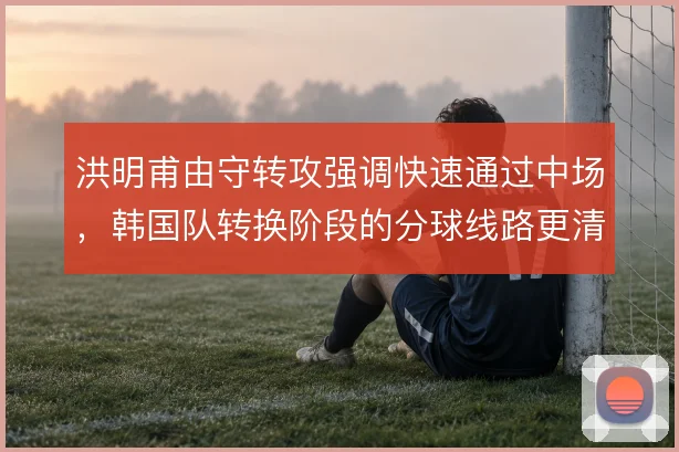 洪明甫由守转攻强调快速通过中场,韩国队转换阶段的分球线路更清晰