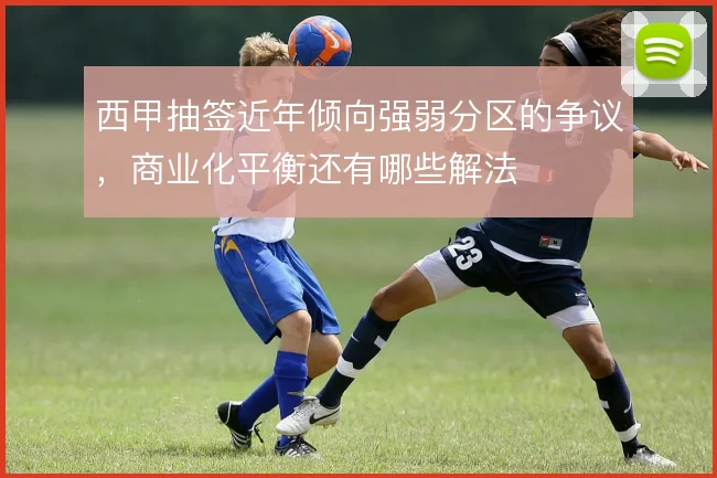 西甲抽签近年倾向强弱分区的争议，商业化平衡还有哪些解法