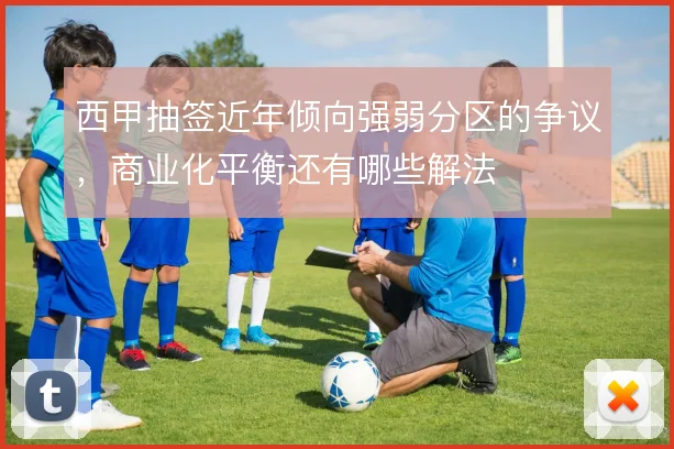 西甲抽签近年倾向强弱分区的争议，商业化平衡还有哪些解法