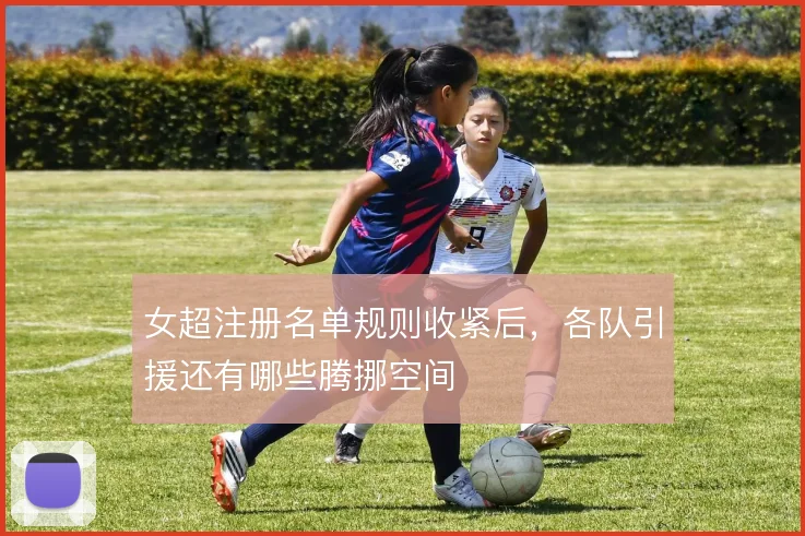 女超注册名单规则收紧后，各队引援还有哪些腾挪空间