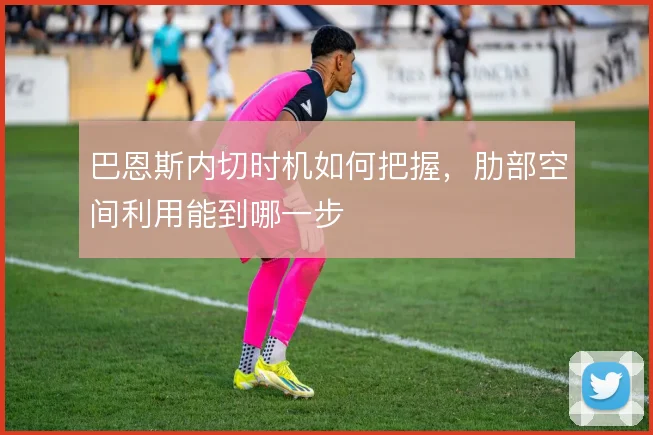 巴恩斯内切时机如何把握，肋部空间利用能到哪一步