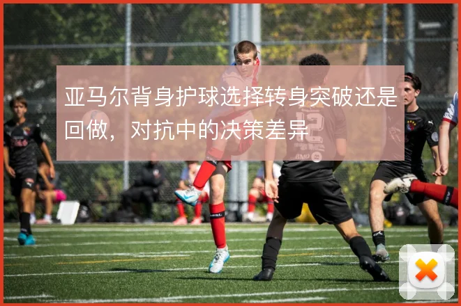 亚马尔背身护球选择转身突破还是回做，对抗中的决策差异