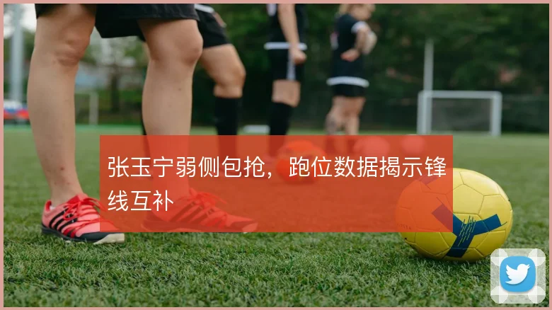 张玉宁弱侧包抢，跑位数据揭示锋线互补